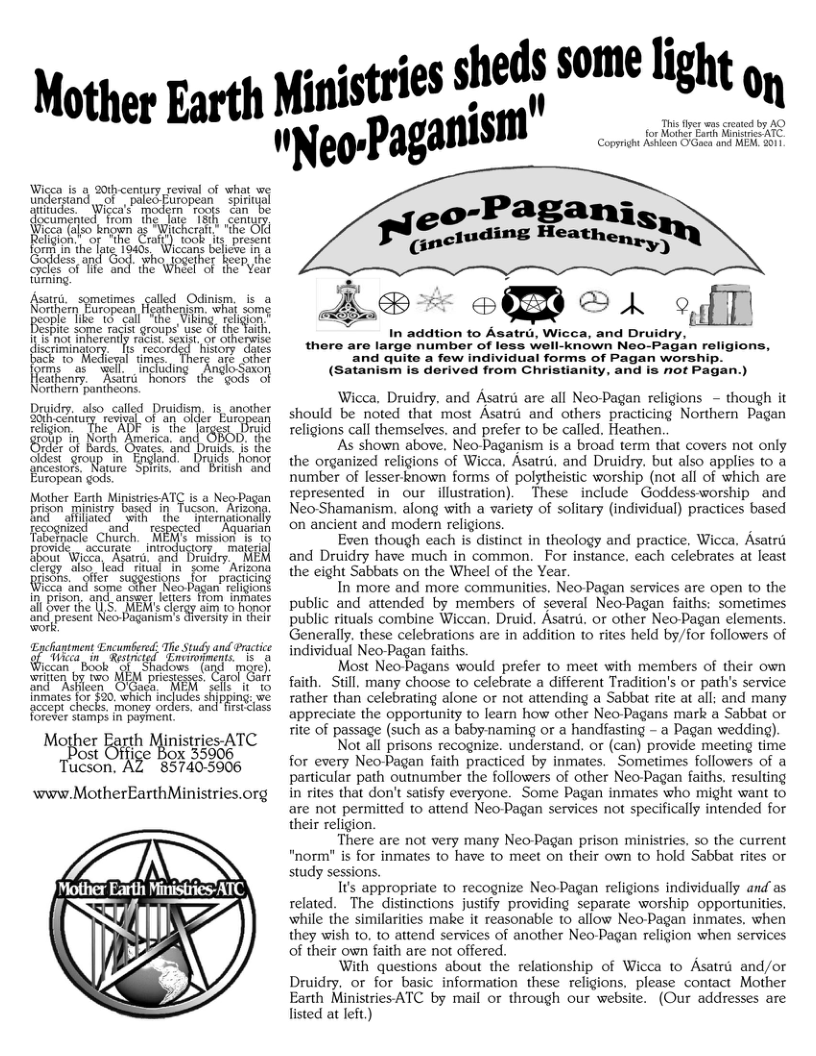 Mother Earth Wigen s o 20 century rsivl of what undersand, ot aled iopean Spifal s, Wieca’s T sl nwm R s s salod Ocigm, s & s smetnes ald Ocdnign, 0 e e e if 8ot inherenty exist, o othenvis discriminaior g niory“dves i, <" recor o Mediegal times. Therg are other Cithenty. Raira "honors the sods- o Northern pantheons. ¥ Druidry. also called Druidism. is another Bheurlesl of S ller Burypean religion The s “the” forged Brud oy i Ron Rnetca and the Sy Groutin Tognd A foor fncesiofs N’mm Spiria: and Brlish and Eiropean god: Moher o Migarcs AT .3 Neg g prison minist Bnd Based i alflfate ’Zcf.’.‘r‘ffii" u:ldwfl icca Agarri. and. D T lfer suggestions for practicing "and some cther Neo Pagan’ religiont son. apangest. e fom nfites ver the [ presen oo Pganians Soaiss i e ‘.wf Epchantment Encumbersd: The Study and Practice cay n Rt | ’[nnnmwwm G i b MM presesel Corcl Gt and Ashleen. O’Gaga: - MEM sells it 10 {nmates’for $20. which includes shipping: we fccept checks. money orders. and fistclass forever stamps in payment. Mother msmcyATC s B Tucson. 32%i55506 www.MotherEarthMinistries.org \ X " SN %) - ctries sheds some light , yfi’;::l’ aganism” : This es wus creaed by AQ for Mother Farh Kinginee ATC. Copyright Adieen O Goca and MEM. 2011 In addtion to Asatrd, Wicca, and Druidry, there are large number of loss well-known Neo-Pagan religions, and quite a few individual forms of Pagan worship. (Satanism is derived from Christianity, and is not Pagan.) Wicca, Druidry, and Asatru are all Neo-Pagan religions - though it should be noted that most Asatri and others practicing Northern Pagan religions call themselves. and prefer to be called. Heathen. As shown above, Neo-Paganism is a broad term that covers not only the organized religions of Wicca, Asatrd, and Druidry. but also applies to a number of lesser known forms of polstheistic worship (not all of which are represented in our illustration). These include Goddess-worship and Neo-Shamanism. along with a variety of sofitary (individual) practices based on ancient and modern religions. Even though each is distinct in theology and practice, Wicca. Asatrt and Druidry have much in common. For instance, each celebrates at least the eight Sabbats on the Wheel of the Year. In’ more and more communities. Neo-Pagan services are open 0 the public and attended by members of several Neo-Pagan faiths: sometimes public rituals combine Wiccan. Druid. Asatru. or other NeoPagan elements, Generally. these celebrations are in addition to rites held by/for followers of individual Neo-Pagan faiths. Most Neo-Pagans would prefer to meet with members of their own faith. Still. many choose to celebrate a different Tradition’s or path’s service rather than celebrating alone or not attending a Sabbat rite at all; and many appreciate the opportunity to learn how other Neo-Pagans mark a Sabbat or ite of passage (such as a babynaming or a handfasting - a Pagan wedding). Not all prisons recognize. understand, or (can) provide meeting time for every Neo-Pagan faith practiced by inmates. Sometimes followers of a particular path outnumber the followers of other Neo-Pagan faiths. resulting in rites that don’t satisfy everyone. Some Pagan inmates who might want to are not permitted 1o attend Neo-Pagan services not specifically intended for their religion. There are not very many Neo-Pagan prison ministries. so the current "norm" is for inmates to have to meet on their own to hold Sabbat rites or study sessions. I’s appropriate to recognize Neo-Pagan religions individually andas related. The distinctions justify providing separate worship opportunities, while the similarities make it reasonable 10 allow Neo-Pagan inmates. when they wish to. 1o attend services of another Neo-Pagan religion when services of their own faith are not offered. With questions about the relationship of Wicca to Asatri and/or Druidry, or for basic information these religions, please contact Mother Earth MinistriesATC by mail or through our website. (Our addresses are listed at eit)